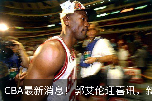 CBA最新消息！郭艾伦迎喜讯，新赛季意向球队曝光，或携名帅冲冠